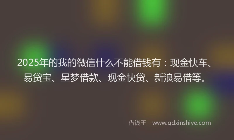 2025年的我的微信什么不能借钱有：现金快车、易贷宝、星梦借款、现金快贷、新浪易借等。