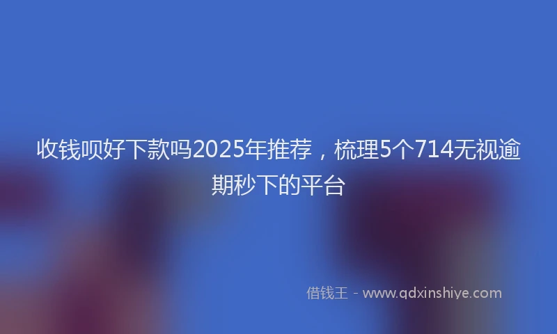 收钱呗好下款吗2025年推荐，梳理5个714无视逾期秒下的平台