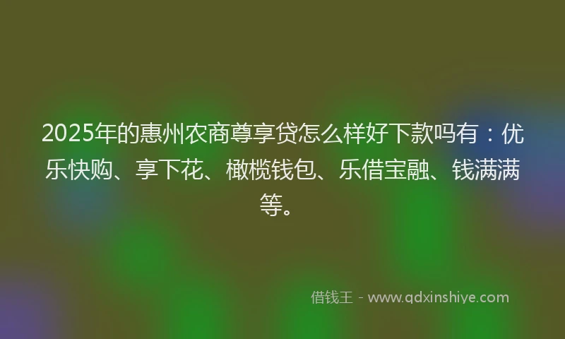2025年的惠州农商尊享贷怎么样好下款吗有：优乐快购、享下花、橄榄钱包、乐借宝融、钱满满等。