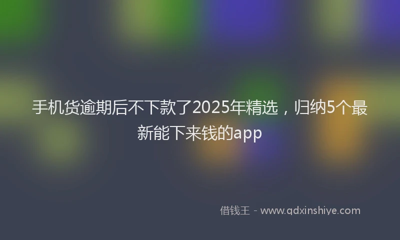手机货逾期后不下款了2025年精选，归纳5个最新能下来钱的app