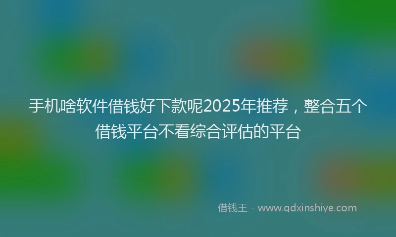 手机啥软件借钱好下款呢2025年推荐，整合五个借钱平台不看综合评估的平台