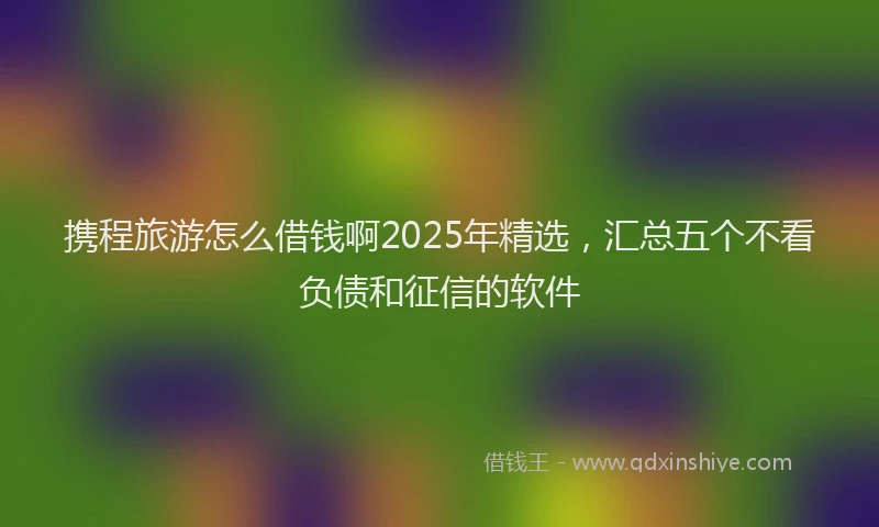 携程旅游怎么借钱啊2025年精选，汇总五个不看负债和征信的软件
