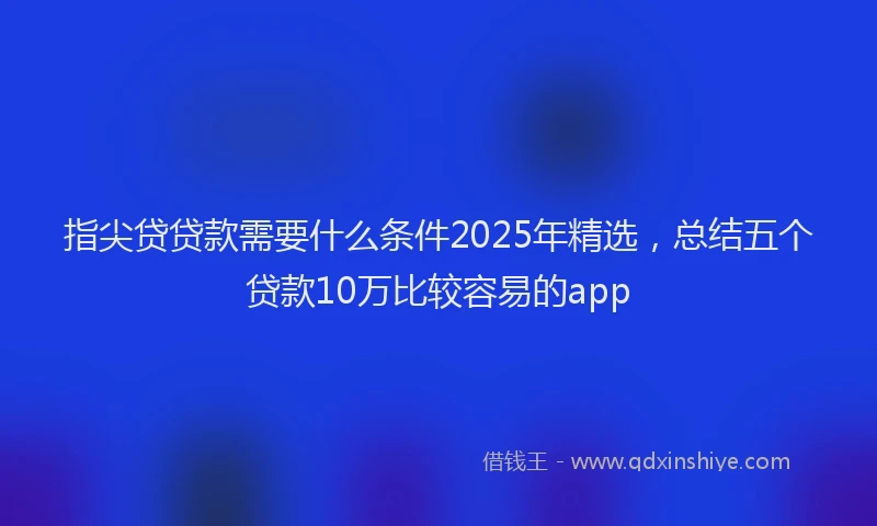 指尖贷贷款需要什么条件2025年精选,总结五个贷款10万比较容易的app