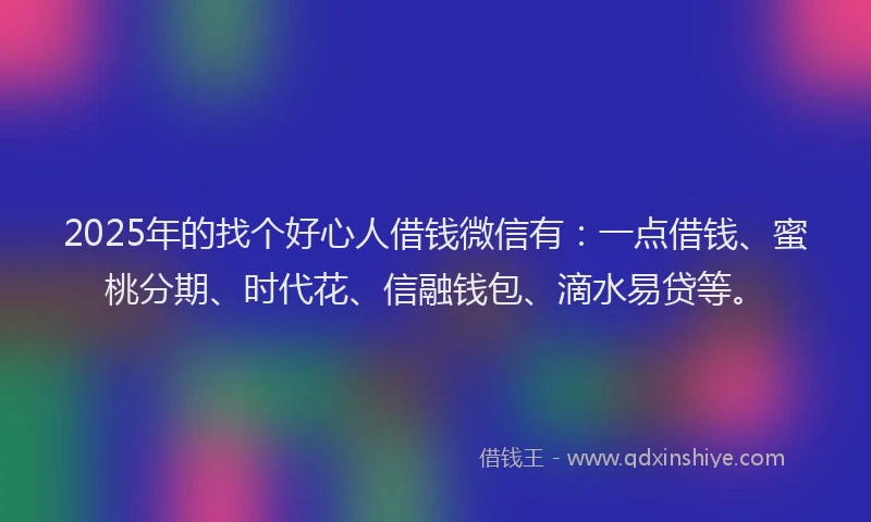 2025年的找个好心人借钱微信有：一点借钱、蜜桃分期、时代花、信融钱包、滴水易贷等。
