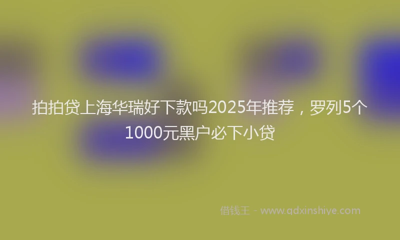拍拍贷上海华瑞好下款吗2025年推荐，罗列5个1000元黑户必下小贷