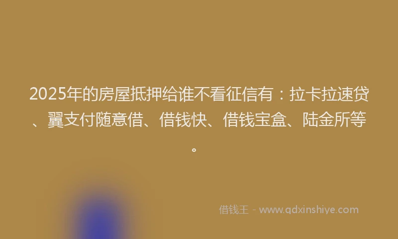 2025年的房屋抵押给谁不看征信有：拉卡拉速贷、翼支付随意借、借钱快、借钱宝盒、陆金所等。