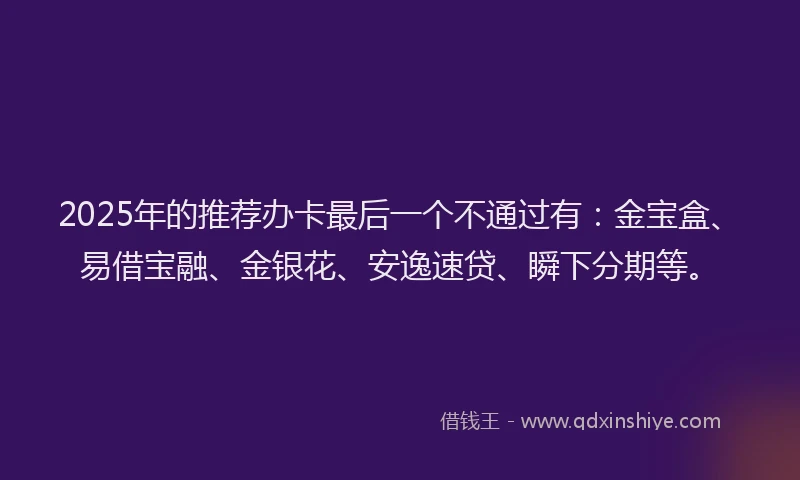 2025年的推荐办卡最后一个不通过有：金宝盒、易借宝融、金银花、安逸速贷、瞬下分期等。