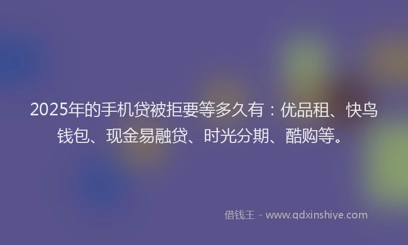 2025年的手机贷被拒要等多久有：优品租、快鸟钱包、现金易融贷、时光分期、酷购等。