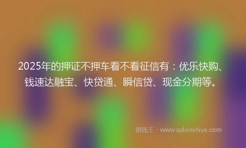 2025年的押证不押车看不看征信有：优乐快购、钱速达融宝、快贷通、瞬信贷、现金分期等。