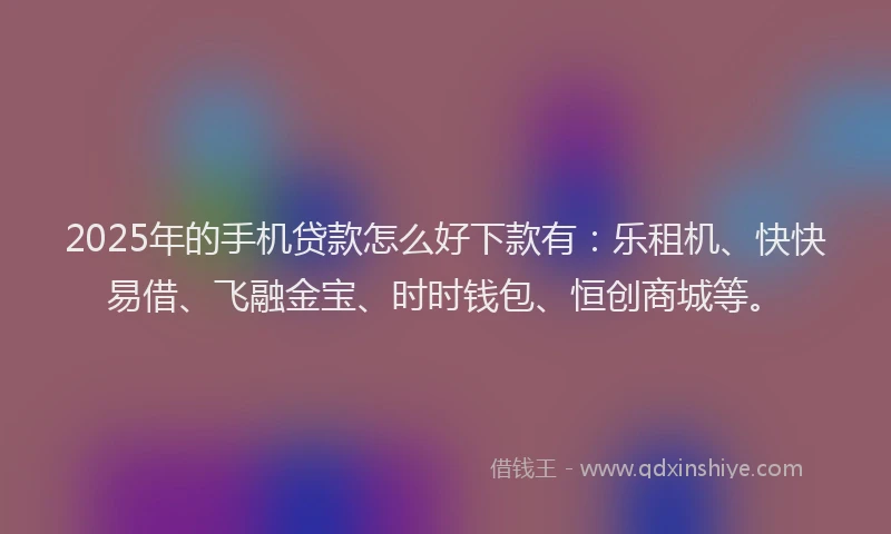 2025年的手机贷款怎么好下款有：乐租机、快快易借、飞融金宝、时时钱包、恒创商城等。