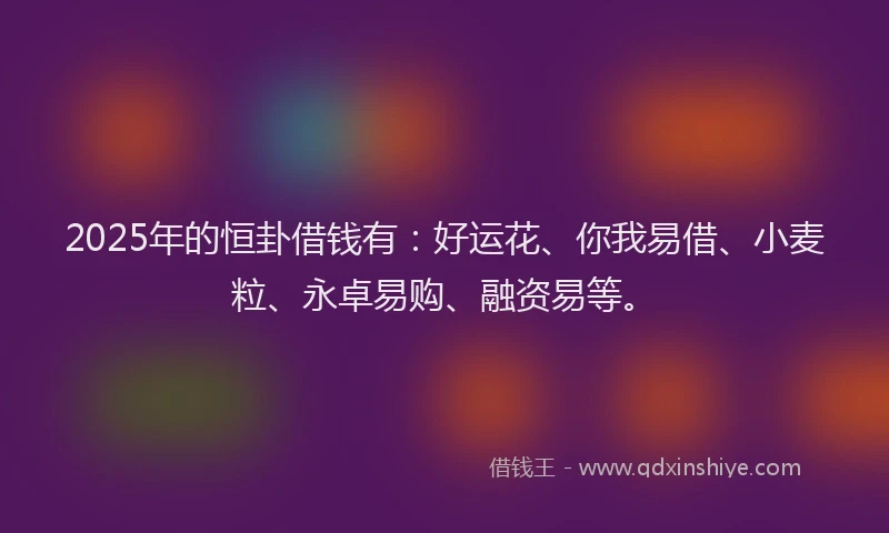 2025年的恒卦借钱有：好运花、你我易借、小麦粒、永卓易购、融资易等。