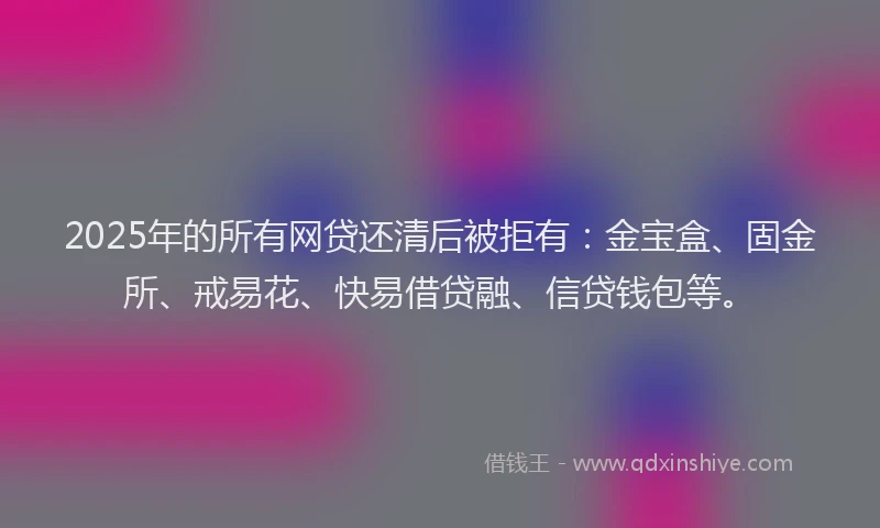 2025年的所有网贷还清后被拒有：金宝盒、固金所、戒易花、快易借贷融、信贷钱包等。