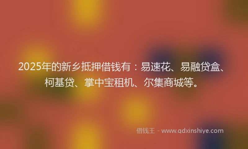 2025年的新乡抵押借钱有：易速花、易融贷盒、柯基贷、掌中宝租机、尔集商城等。