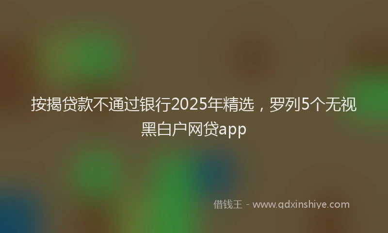 按揭贷款不通过银行2025年精选，罗列5个无视黑白户网贷app