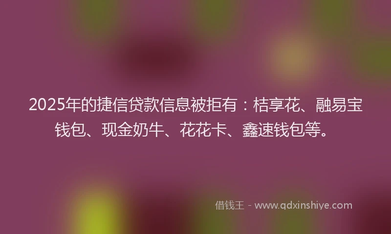 2025年的捷信贷款信息被拒有:桔享花、融易宝钱包、现金奶牛、花花卡、鑫速钱包等。