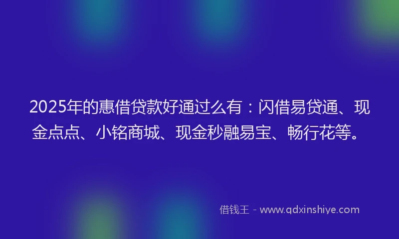 2025年的惠借贷款好通过么有：闪借易贷通、现金点点、小铭商城、现金秒融易宝、畅行花等。