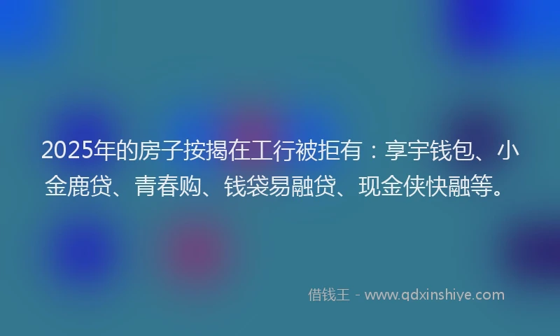 2025年的房子按揭在工行被拒有：享宇钱包、小金鹿贷、青春购、钱袋易融贷、现金侠快融等。