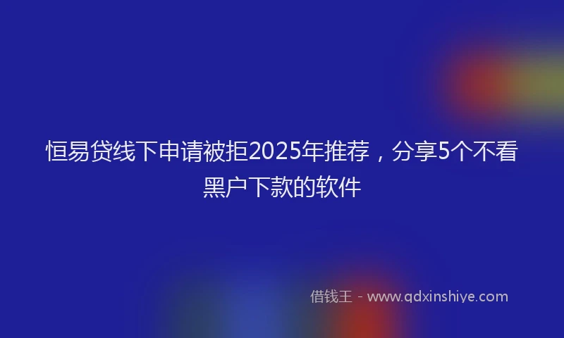 恒易贷线下申请被拒2025年推荐，分享5个不看黑户下款的软件
