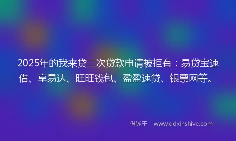 2025年的我来贷二次贷款申请被拒有：易贷宝速借、享易达、旺旺钱包、盈盈速贷、银票网等。