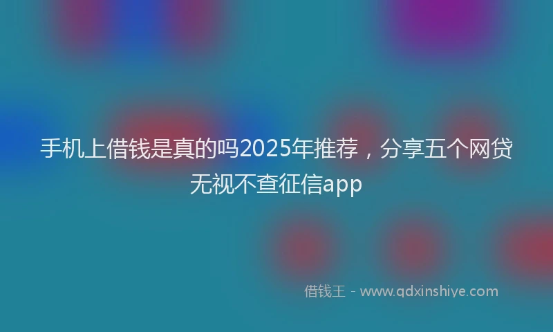 手机上借钱是真的吗2025年推荐，分享五个网贷无视不查征信app