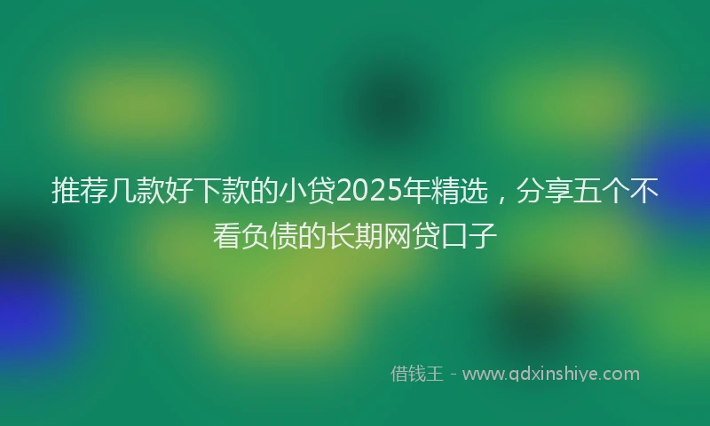 推荐几款好下款的小贷2025年精选，分享五个不看负债的长期网贷口子
