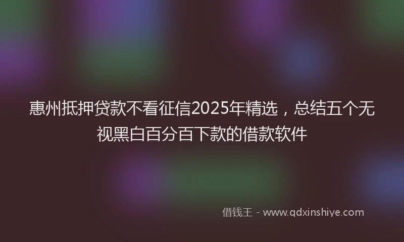 惠州抵押贷款不看征信2025年精选，总结五个无视黑白百分百下款的借款软件