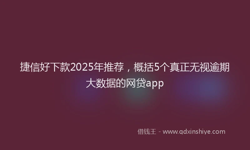 捷信好下款2025年推荐，概括5个真正无视逾期大数据的网贷app