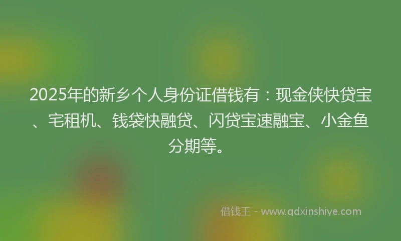 2025年的新乡个人身份证借钱有：现金侠快贷宝、宅租机、钱袋快融贷、闪贷宝速融宝、小金鱼分期等。
