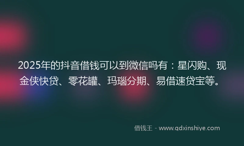 2025年的抖音借钱可以到微信吗有：星闪购、现金侠快贷、零花罐、玛瑙分期、易借速贷宝等。