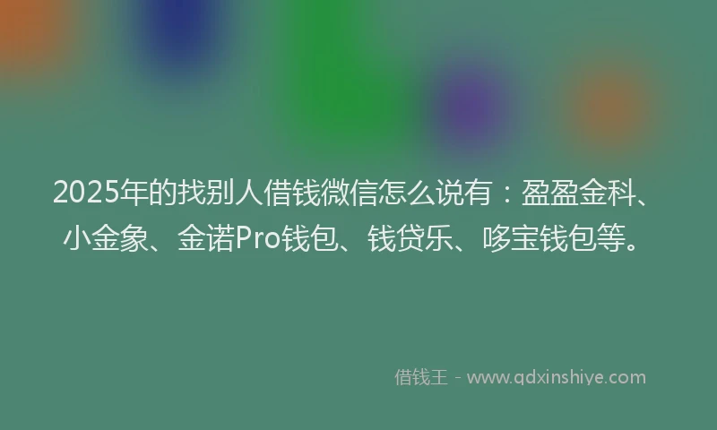 2025年的找别人借钱微信怎么说有：盈盈金科、小金象、金诺Pro钱包、钱贷乐、哆宝钱包等。