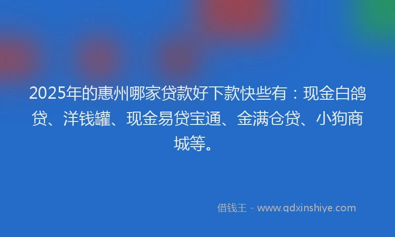 2025年的惠州哪家贷款好下款快些有：现金白鸽贷、洋钱罐、现金易贷宝通、金满仓贷、小狗商城等。
