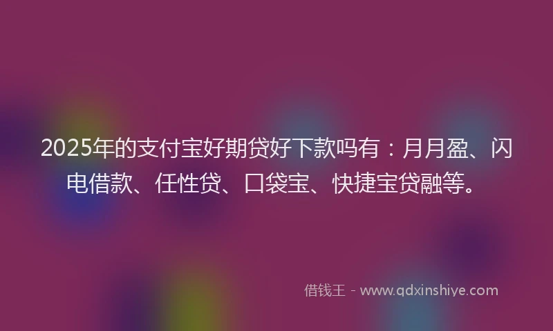 2025年的支付宝好期贷好下款吗有：月月盈、闪电借款、任性贷、口袋宝、快捷宝贷融等。
