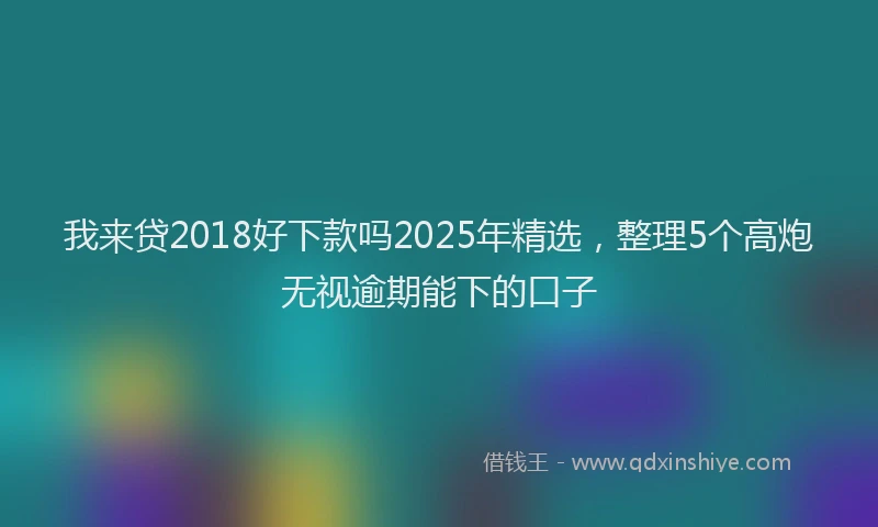 我来贷2018好下款吗2025年精选，整理5个高炮无视逾期能下的口子