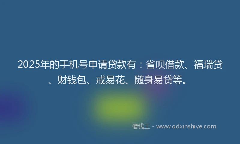 2025年的手机号申请贷款有：省呗借款、福瑞贷、财钱包、戒易花、随身易贷等。
