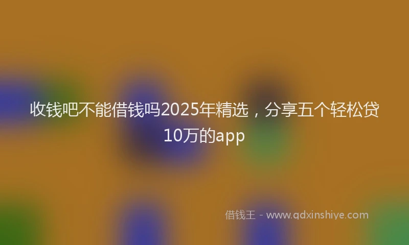 收钱吧不能借钱吗2025年精选，分享五个轻松贷10万的app