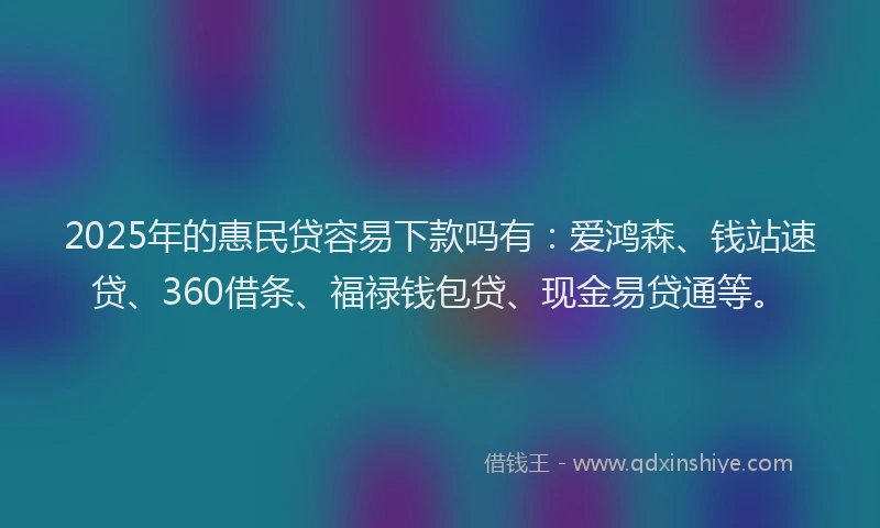 2025年的惠民贷容易下款吗有：爱鸿森、钱站速贷、360借条、福禄钱包贷、现金易贷通等。