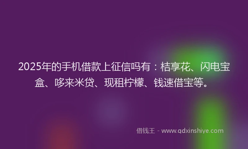 2025年的手机借款上征信吗有：桔享花、闪电宝盒、哆来米贷、现租柠檬、钱速借宝等。