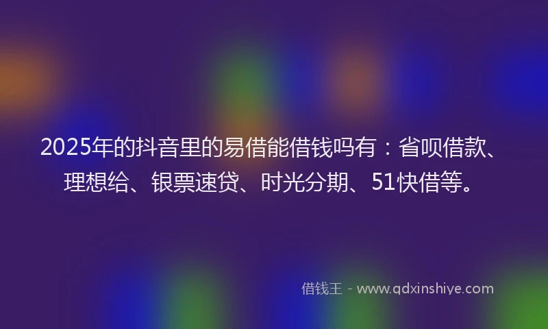 2025年的抖音里的易借能借钱吗有：省呗借款、理想给、银票速贷、时光分期、51快借等。