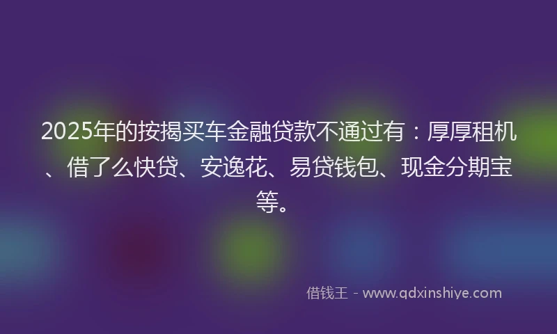 2025年的按揭买车金融贷款不通过有：厚厚租机、借了么快贷、安逸花、易贷钱包、现金分期宝等。
