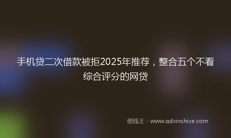 手机贷二次借款被拒2025年推荐，整合五个不看综合评分的网贷