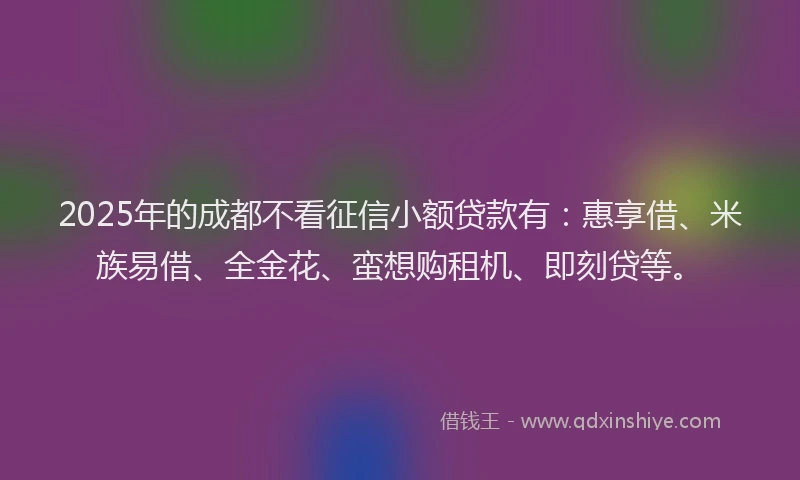 2025年的成都不看征信小额贷款有：惠享借、米族易借、全金花、蛮想购租机、即刻贷等。
