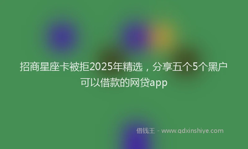 招商星座卡被拒2025年精选，分享五个5个黑户可以借款的网贷app