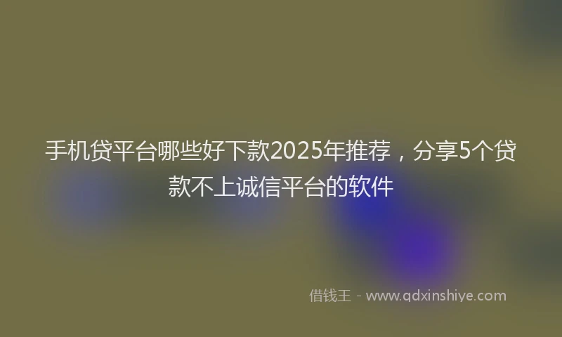 手机贷平台哪些好下款2025年推荐，分享5个贷款不上诚信平台的软件