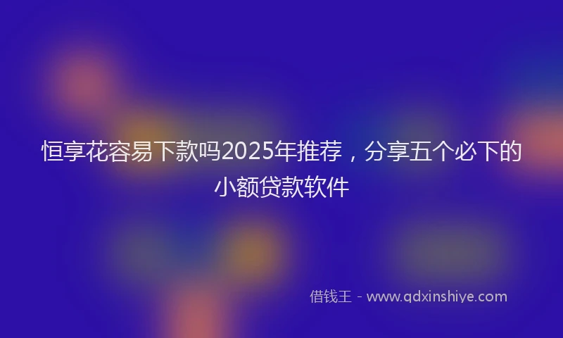 恒享花容易下款吗2025年推荐，分享五个必下的小额贷款软件