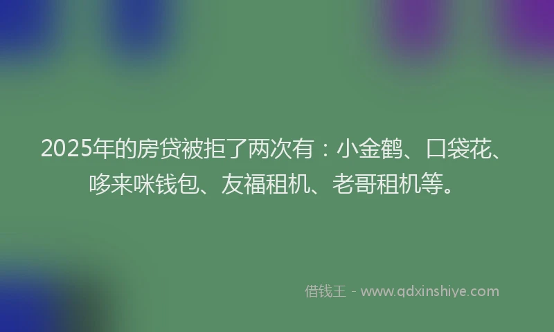 2025年的房贷被拒了两次有：小金鹤、口袋花、哆来咪钱包、友福租机、老哥租机等。