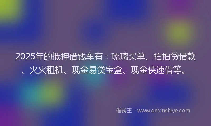 2025年的抵押借钱车有：琉璃买单、拍拍贷借款、火火租机、现金易贷宝盒、现金侠速借等。