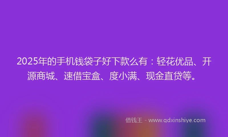2025年的手机钱袋子好下款么有：轻花优品、开源商城、速借宝盒、度小满、现金直贷等。