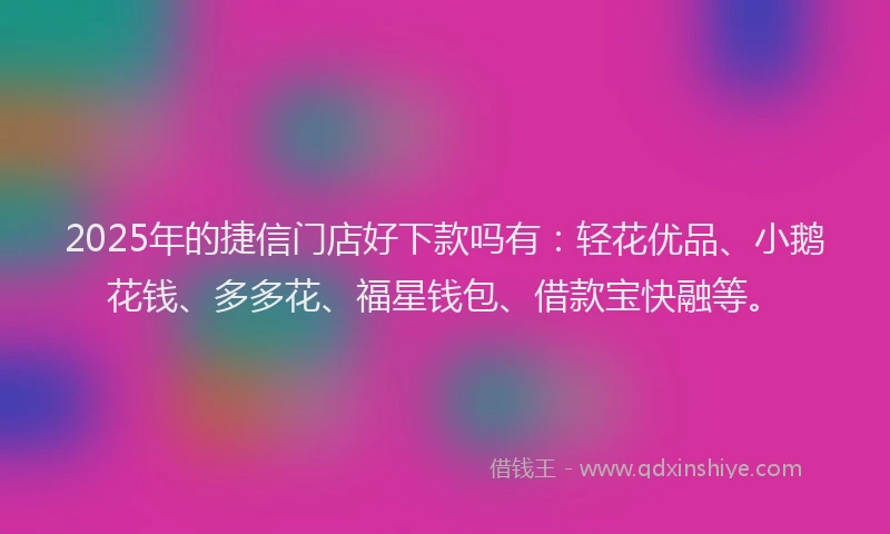 2025年的捷信门店好下款吗有：轻花优品、小鹅花钱、多多花、福星钱包、借款宝快融等。