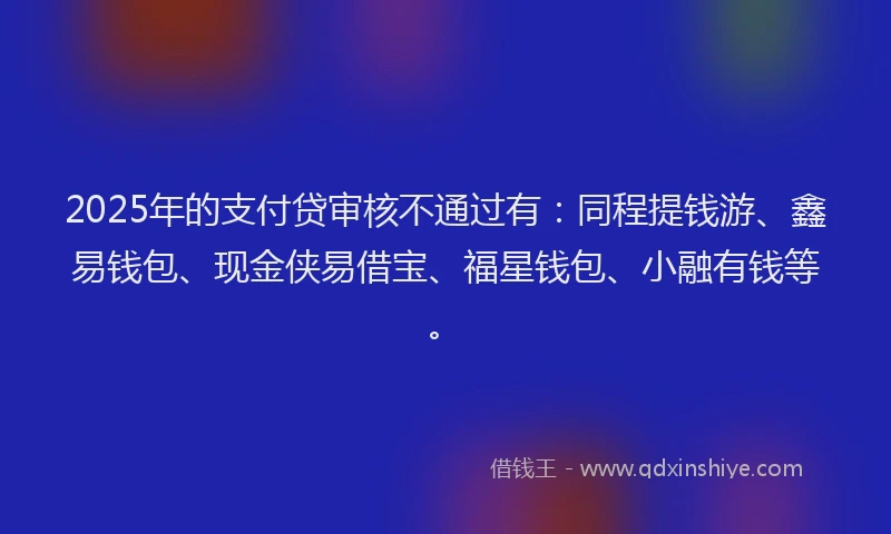 2025年的支付贷审核不通过有：同程提钱游、鑫易钱包、现金侠易借宝、福星钱包、小融有钱等。