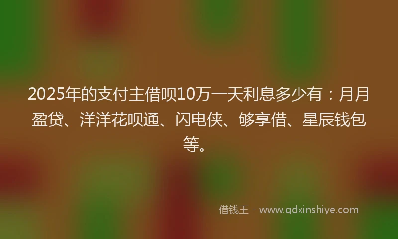 2025年的支付主借呗10万一天利息多少有：月月盈贷、洋洋花呗通、闪电侠、够享借、星辰钱包等。